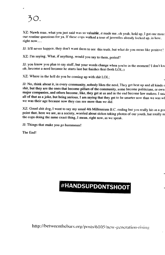 30.  XZ: Nawh man. what you just said was o valuabie, i made me. oh yeah. hold up. | go one more our routine questions forya. I these cops walked a tour o juveniles aleady locked up. ight now.  13 1 never happen. they don’ want them 10 see this ruth, but what do you mean like posie”  XZ: Im say  What, if anything. would you say to them. period?  13: you know you plan 0 say stuff,but your words change when youire in ‘oh. become a nerd because he stats last but fnishes frst (both LOL:)  XZ: Where in the hell do you be coming up with sit LOL:  43: No, think about i, in cvery communty, nobody likes th nerd. They getbeat up and al inds shitbut they are the ones that become pillars of the community. some become poliicians,or own major companies. nd others become. ike, they get at us and in the end become law makers. | sa all o that as  joke. but being scrious. | am saying that they get {0 be smarter o than we was wi we was their age because now they can see more than we did  XZ: Good shit dog, | ant 1 say my usual dth Millennium B.C. bt youreally it on a o point tha. here we are, a5 sociey, worred about ickos taking photos of our youth, but tially m the cops doing the same cxact thing. | mean. right now, 5 we speak.  11 Things that make you g hummam  The End!  hup://betweenthebars.org/posis/61 03 new-generation-risi  